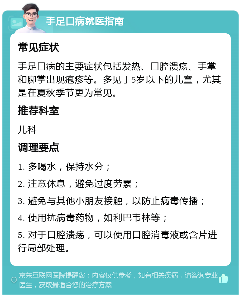 手足口病就医指南 常见症状 手足口病的主要症状包括发热、口腔溃疡、手掌和脚掌出现疱疹等。多见于5岁以下的儿童，尤其是在夏秋季节更为常见。 推荐科室 儿科 调理要点 1. 多喝水，保持水分； 2. 注意休息，避免过度劳累； 3. 避免与其他小朋友接触，以防止病毒传播； 4. 使用抗病毒药物，如利巴韦林等； 5. 对于口腔溃疡，可以使用口腔消毒液或含片进行局部处理。