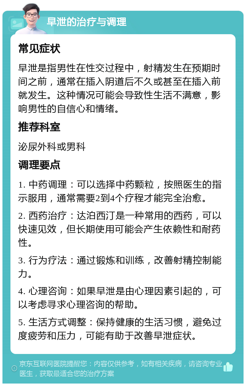 早泄的治疗与调理 常见症状 早泄是指男性在性交过程中，射精发生在预期时间之前，通常在插入阴道后不久或甚至在插入前就发生。这种情况可能会导致性生活不满意，影响男性的自信心和情绪。 推荐科室 泌尿外科或男科 调理要点 1. 中药调理：可以选择中药颗粒，按照医生的指示服用，通常需要2到4个疗程才能完全治愈。 2. 西药治疗：达泊西汀是一种常用的西药，可以快速见效，但长期使用可能会产生依赖性和耐药性。 3. 行为疗法：通过锻炼和训练，改善射精控制能力。 4. 心理咨询：如果早泄是由心理因素引起的，可以考虑寻求心理咨询的帮助。 5. 生活方式调整：保持健康的生活习惯，避免过度疲劳和压力，可能有助于改善早泄症状。