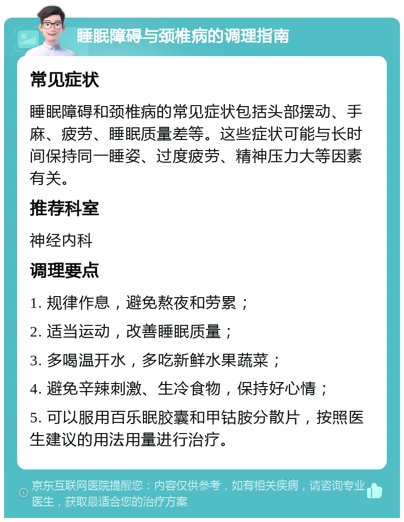 睡眠障碍与颈椎病的调理指南 常见症状 睡眠障碍和颈椎病的常见症状包括头部摆动、手麻、疲劳、睡眠质量差等。这些症状可能与长时间保持同一睡姿、过度疲劳、精神压力大等因素有关。 推荐科室 神经内科 调理要点 1. 规律作息，避免熬夜和劳累； 2. 适当运动，改善睡眠质量； 3. 多喝温开水，多吃新鲜水果蔬菜； 4. 避免辛辣刺激、生冷食物，保持好心情； 5. 可以服用百乐眠胶囊和甲钴胺分散片，按照医生建议的用法用量进行治疗。