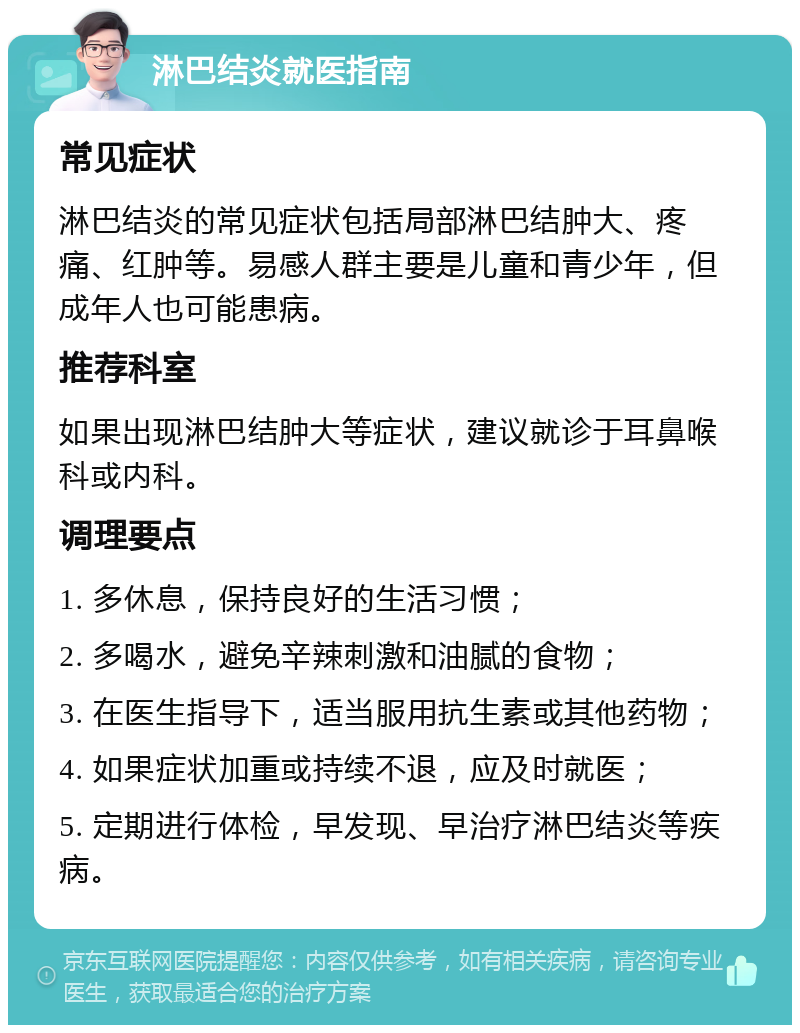 淋巴结炎就医指南 常见症状 淋巴结炎的常见症状包括局部淋巴结肿大、疼痛、红肿等。易感人群主要是儿童和青少年，但成年人也可能患病。 推荐科室 如果出现淋巴结肿大等症状，建议就诊于耳鼻喉科或内科。 调理要点 1. 多休息，保持良好的生活习惯； 2. 多喝水，避免辛辣刺激和油腻的食物； 3. 在医生指导下，适当服用抗生素或其他药物； 4. 如果症状加重或持续不退，应及时就医； 5. 定期进行体检，早发现、早治疗淋巴结炎等疾病。