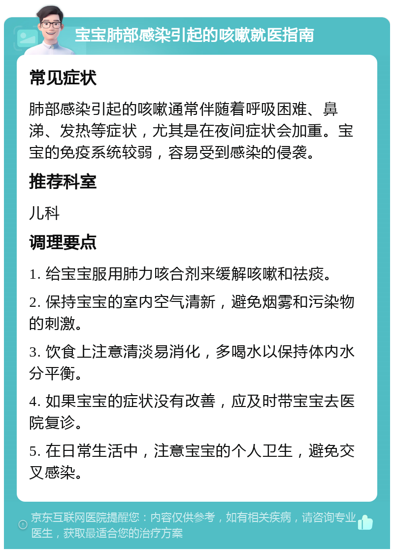 宝宝肺部感染引起的咳嗽就医指南 常见症状 肺部感染引起的咳嗽通常伴随着呼吸困难、鼻涕、发热等症状，尤其是在夜间症状会加重。宝宝的免疫系统较弱，容易受到感染的侵袭。 推荐科室 儿科 调理要点 1. 给宝宝服用肺力咳合剂来缓解咳嗽和祛痰。 2. 保持宝宝的室内空气清新，避免烟雾和污染物的刺激。 3. 饮食上注意清淡易消化，多喝水以保持体内水分平衡。 4. 如果宝宝的症状没有改善，应及时带宝宝去医院复诊。 5. 在日常生活中，注意宝宝的个人卫生，避免交叉感染。