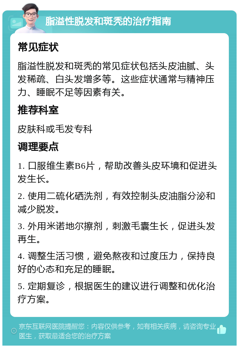 脂溢性脱发和斑秃的治疗指南 常见症状 脂溢性脱发和斑秃的常见症状包括头皮油腻、头发稀疏、白头发增多等。这些症状通常与精神压力、睡眠不足等因素有关。 推荐科室 皮肤科或毛发专科 调理要点 1. 口服维生素B6片，帮助改善头皮环境和促进头发生长。 2. 使用二硫化硒洗剂，有效控制头皮油脂分泌和减少脱发。 3. 外用米诺地尔擦剂，刺激毛囊生长，促进头发再生。 4. 调整生活习惯，避免熬夜和过度压力，保持良好的心态和充足的睡眠。 5. 定期复诊，根据医生的建议进行调整和优化治疗方案。