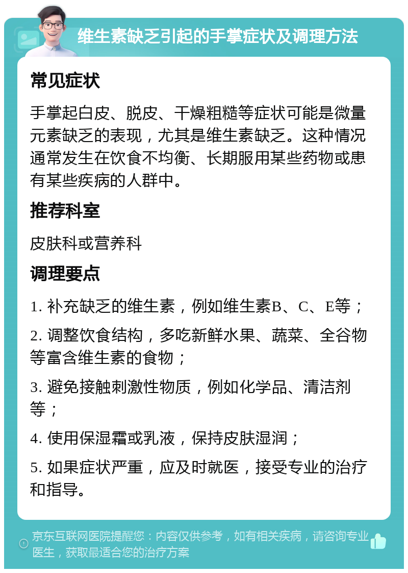 维生素缺乏引起的手掌症状及调理方法 常见症状 手掌起白皮、脱皮、干燥粗糙等症状可能是微量元素缺乏的表现，尤其是维生素缺乏。这种情况通常发生在饮食不均衡、长期服用某些药物或患有某些疾病的人群中。 推荐科室 皮肤科或营养科 调理要点 1. 补充缺乏的维生素，例如维生素B、C、E等； 2. 调整饮食结构，多吃新鲜水果、蔬菜、全谷物等富含维生素的食物； 3. 避免接触刺激性物质，例如化学品、清洁剂等； 4. 使用保湿霜或乳液，保持皮肤湿润； 5. 如果症状严重，应及时就医，接受专业的治疗和指导。