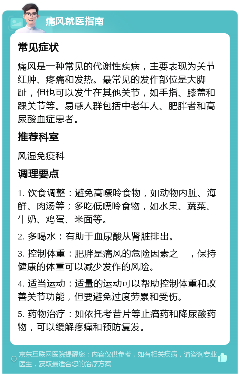 痛风就医指南 常见症状 痛风是一种常见的代谢性疾病，主要表现为关节红肿、疼痛和发热。最常见的发作部位是大脚趾，但也可以发生在其他关节，如手指、膝盖和踝关节等。易感人群包括中老年人、肥胖者和高尿酸血症患者。 推荐科室 风湿免疫科 调理要点 1. 饮食调整：避免高嘌呤食物，如动物内脏、海鲜、肉汤等；多吃低嘌呤食物，如水果、蔬菜、牛奶、鸡蛋、米面等。 2. 多喝水：有助于血尿酸从肾脏排出。 3. 控制体重：肥胖是痛风的危险因素之一，保持健康的体重可以减少发作的风险。 4. 适当运动：适量的运动可以帮助控制体重和改善关节功能，但要避免过度劳累和受伤。 5. 药物治疗：如依托考昔片等止痛药和降尿酸药物，可以缓解疼痛和预防复发。