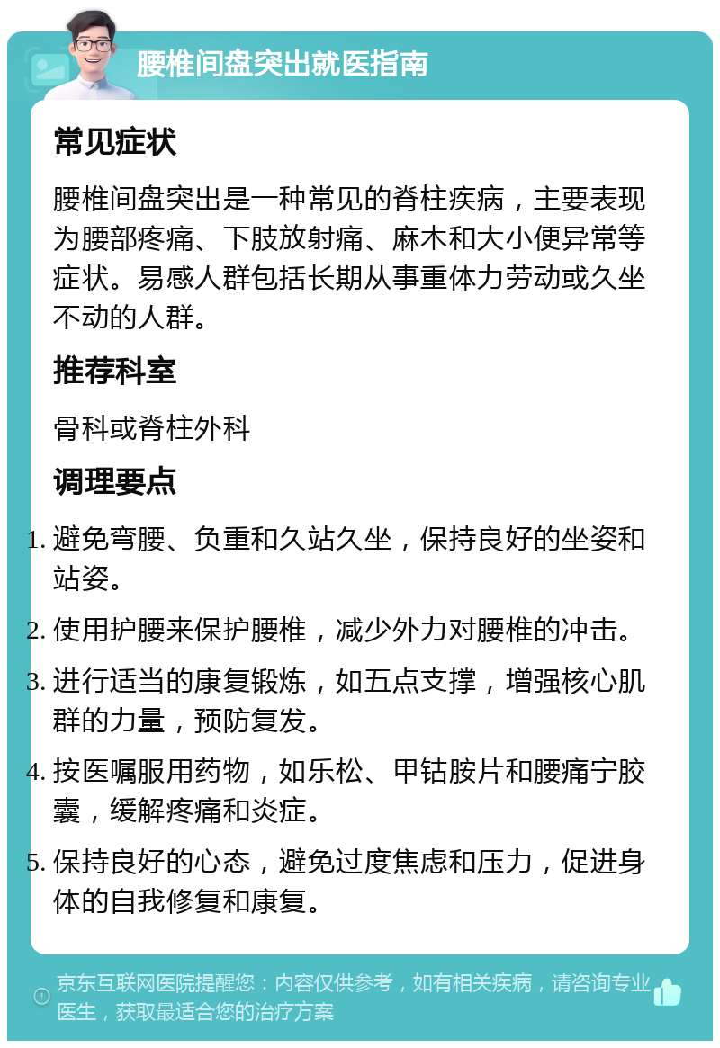 腰椎间盘突出就医指南 常见症状 腰椎间盘突出是一种常见的脊柱疾病，主要表现为腰部疼痛、下肢放射痛、麻木和大小便异常等症状。易感人群包括长期从事重体力劳动或久坐不动的人群。 推荐科室 骨科或脊柱外科 调理要点 避免弯腰、负重和久站久坐，保持良好的坐姿和站姿。 使用护腰来保护腰椎，减少外力对腰椎的冲击。 进行适当的康复锻炼，如五点支撑，增强核心肌群的力量，预防复发。 按医嘱服用药物，如乐松、甲钴胺片和腰痛宁胶囊，缓解疼痛和炎症。 保持良好的心态，避免过度焦虑和压力，促进身体的自我修复和康复。