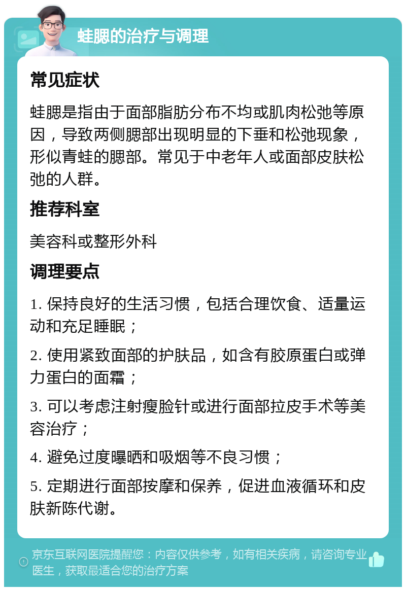 蛙腮的治疗与调理 常见症状 蛙腮是指由于面部脂肪分布不均或肌肉松弛等原因，导致两侧腮部出现明显的下垂和松弛现象，形似青蛙的腮部。常见于中老年人或面部皮肤松弛的人群。 推荐科室 美容科或整形外科 调理要点 1. 保持良好的生活习惯，包括合理饮食、适量运动和充足睡眠； 2. 使用紧致面部的护肤品，如含有胶原蛋白或弹力蛋白的面霜； 3. 可以考虑注射瘦脸针或进行面部拉皮手术等美容治疗； 4. 避免过度曝晒和吸烟等不良习惯； 5. 定期进行面部按摩和保养，促进血液循环和皮肤新陈代谢。