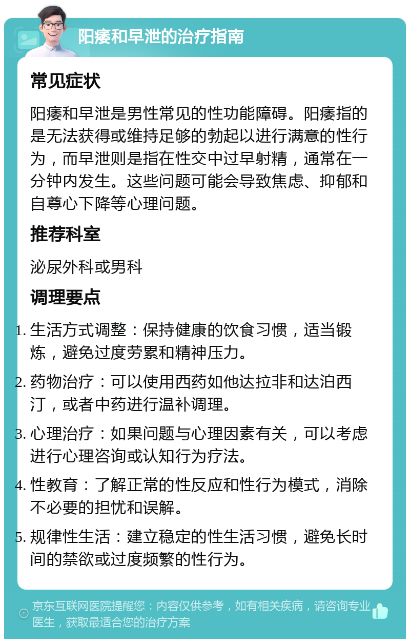 阳痿和早泄的治疗指南 常见症状 阳痿和早泄是男性常见的性功能障碍。阳痿指的是无法获得或维持足够的勃起以进行满意的性行为，而早泄则是指在性交中过早射精，通常在一分钟内发生。这些问题可能会导致焦虑、抑郁和自尊心下降等心理问题。 推荐科室 泌尿外科或男科 调理要点 生活方式调整：保持健康的饮食习惯，适当锻炼，避免过度劳累和精神压力。 药物治疗：可以使用西药如他达拉非和达泊西汀，或者中药进行温补调理。 心理治疗：如果问题与心理因素有关，可以考虑进行心理咨询或认知行为疗法。 性教育：了解正常的性反应和性行为模式，消除不必要的担忧和误解。 规律性生活：建立稳定的性生活习惯，避免长时间的禁欲或过度频繁的性行为。