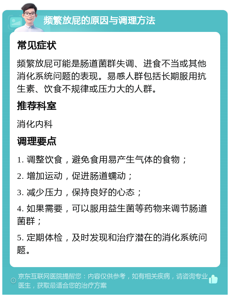 频繁放屁的原因与调理方法 常见症状 频繁放屁可能是肠道菌群失调、进食不当或其他消化系统问题的表现。易感人群包括长期服用抗生素、饮食不规律或压力大的人群。 推荐科室 消化内科 调理要点 1. 调整饮食，避免食用易产生气体的食物； 2. 增加运动，促进肠道蠕动； 3. 减少压力，保持良好的心态； 4. 如果需要，可以服用益生菌等药物来调节肠道菌群； 5. 定期体检，及时发现和治疗潜在的消化系统问题。