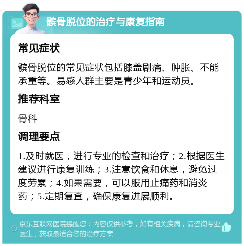 髌骨脱位的治疗与康复指南 常见症状 髌骨脱位的常见症状包括膝盖剧痛、肿胀、不能承重等。易感人群主要是青少年和运动员。 推荐科室 骨科 调理要点 1.及时就医，进行专业的检查和治疗；2.根据医生建议进行康复训练；3.注意饮食和休息，避免过度劳累；4.如果需要，可以服用止痛药和消炎药；5.定期复查，确保康复进展顺利。