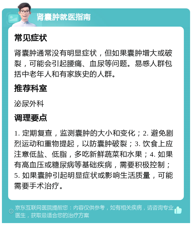 肾囊肿就医指南 常见症状 肾囊肿通常没有明显症状，但如果囊肿增大或破裂，可能会引起腰痛、血尿等问题。易感人群包括中老年人和有家族史的人群。 推荐科室 泌尿外科 调理要点 1. 定期复查，监测囊肿的大小和变化；2. 避免剧烈运动和重物提起，以防囊肿破裂；3. 饮食上应注意低盐、低脂，多吃新鲜蔬菜和水果；4. 如果有高血压或糖尿病等基础疾病，需要积极控制；5. 如果囊肿引起明显症状或影响生活质量，可能需要手术治疗。