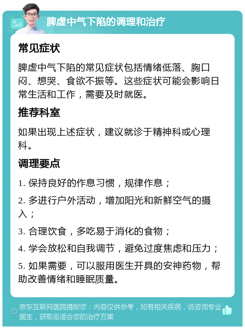 脾虚中气下陷的调理和治疗 常见症状 脾虚中气下陷的常见症状包括情绪低落、胸口闷、想哭、食欲不振等。这些症状可能会影响日常生活和工作，需要及时就医。 推荐科室 如果出现上述症状，建议就诊于精神科或心理科。 调理要点 1. 保持良好的作息习惯，规律作息； 2. 多进行户外活动，增加阳光和新鲜空气的摄入； 3. 合理饮食，多吃易于消化的食物； 4. 学会放松和自我调节，避免过度焦虑和压力； 5. 如果需要，可以服用医生开具的安神药物，帮助改善情绪和睡眠质量。