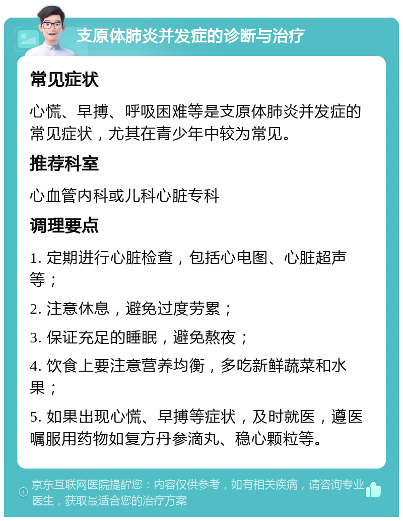 支原体肺炎并发症的诊断与治疗 常见症状 心慌、早搏、呼吸困难等是支原体肺炎并发症的常见症状，尤其在青少年中较为常见。 推荐科室 心血管内科或儿科心脏专科 调理要点 1. 定期进行心脏检查，包括心电图、心脏超声等； 2. 注意休息，避免过度劳累； 3. 保证充足的睡眠，避免熬夜； 4. 饮食上要注意营养均衡，多吃新鲜蔬菜和水果； 5. 如果出现心慌、早搏等症状，及时就医，遵医嘱服用药物如复方丹参滴丸、稳心颗粒等。