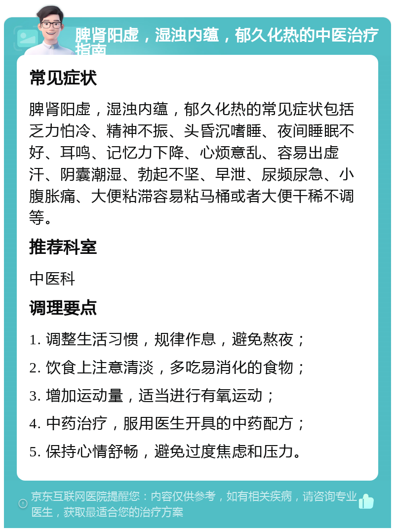 脾肾阳虚，湿浊内蕴，郁久化热的中医治疗指南 常见症状 脾肾阳虚，湿浊内蕴，郁久化热的常见症状包括乏力怕冷、精神不振、头昏沉嗜睡、夜间睡眠不好、耳鸣、记忆力下降、心烦意乱、容易出虚汗、阴囊潮湿、勃起不坚、早泄、尿频尿急、小腹胀痛、大便粘滞容易粘马桶或者大便干稀不调等。 推荐科室 中医科 调理要点 1. 调整生活习惯，规律作息，避免熬夜； 2. 饮食上注意清淡，多吃易消化的食物； 3. 增加运动量，适当进行有氧运动； 4. 中药治疗，服用医生开具的中药配方； 5. 保持心情舒畅，避免过度焦虑和压力。