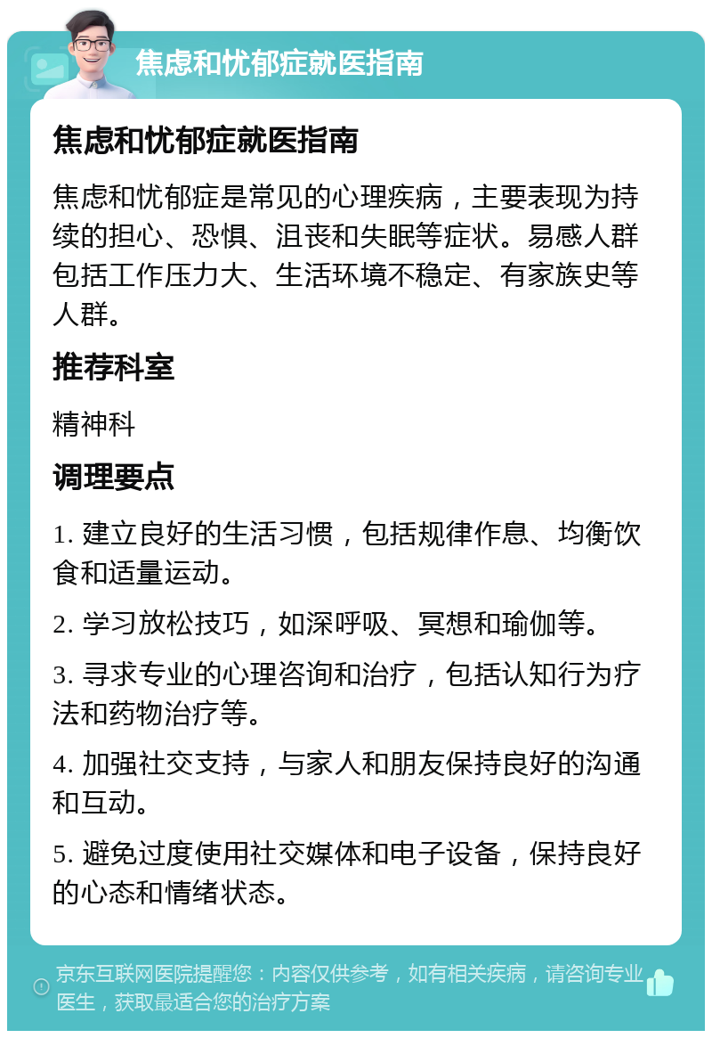 焦虑和忧郁症就医指南 焦虑和忧郁症就医指南 焦虑和忧郁症是常见的心理疾病，主要表现为持续的担心、恐惧、沮丧和失眠等症状。易感人群包括工作压力大、生活环境不稳定、有家族史等人群。 推荐科室 精神科 调理要点 1. 建立良好的生活习惯，包括规律作息、均衡饮食和适量运动。 2. 学习放松技巧，如深呼吸、冥想和瑜伽等。 3. 寻求专业的心理咨询和治疗，包括认知行为疗法和药物治疗等。 4. 加强社交支持，与家人和朋友保持良好的沟通和互动。 5. 避免过度使用社交媒体和电子设备，保持良好的心态和情绪状态。