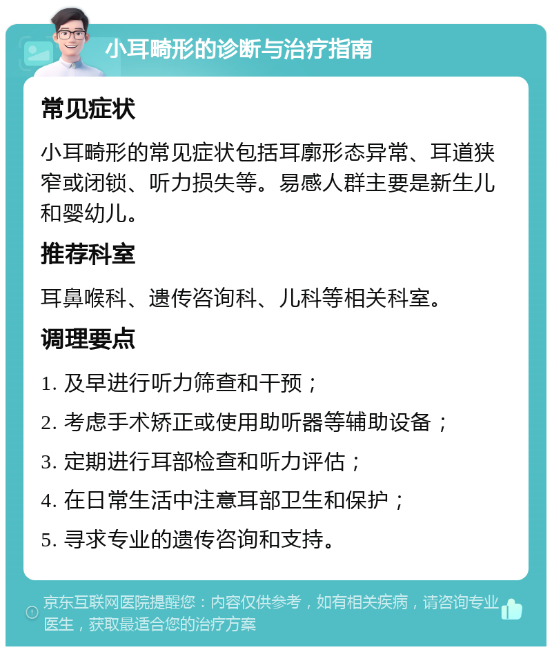 小耳畸形的诊断与治疗指南 常见症状 小耳畸形的常见症状包括耳廓形态异常、耳道狭窄或闭锁、听力损失等。易感人群主要是新生儿和婴幼儿。 推荐科室 耳鼻喉科、遗传咨询科、儿科等相关科室。 调理要点 1. 及早进行听力筛查和干预； 2. 考虑手术矫正或使用助听器等辅助设备； 3. 定期进行耳部检查和听力评估； 4. 在日常生活中注意耳部卫生和保护； 5. 寻求专业的遗传咨询和支持。