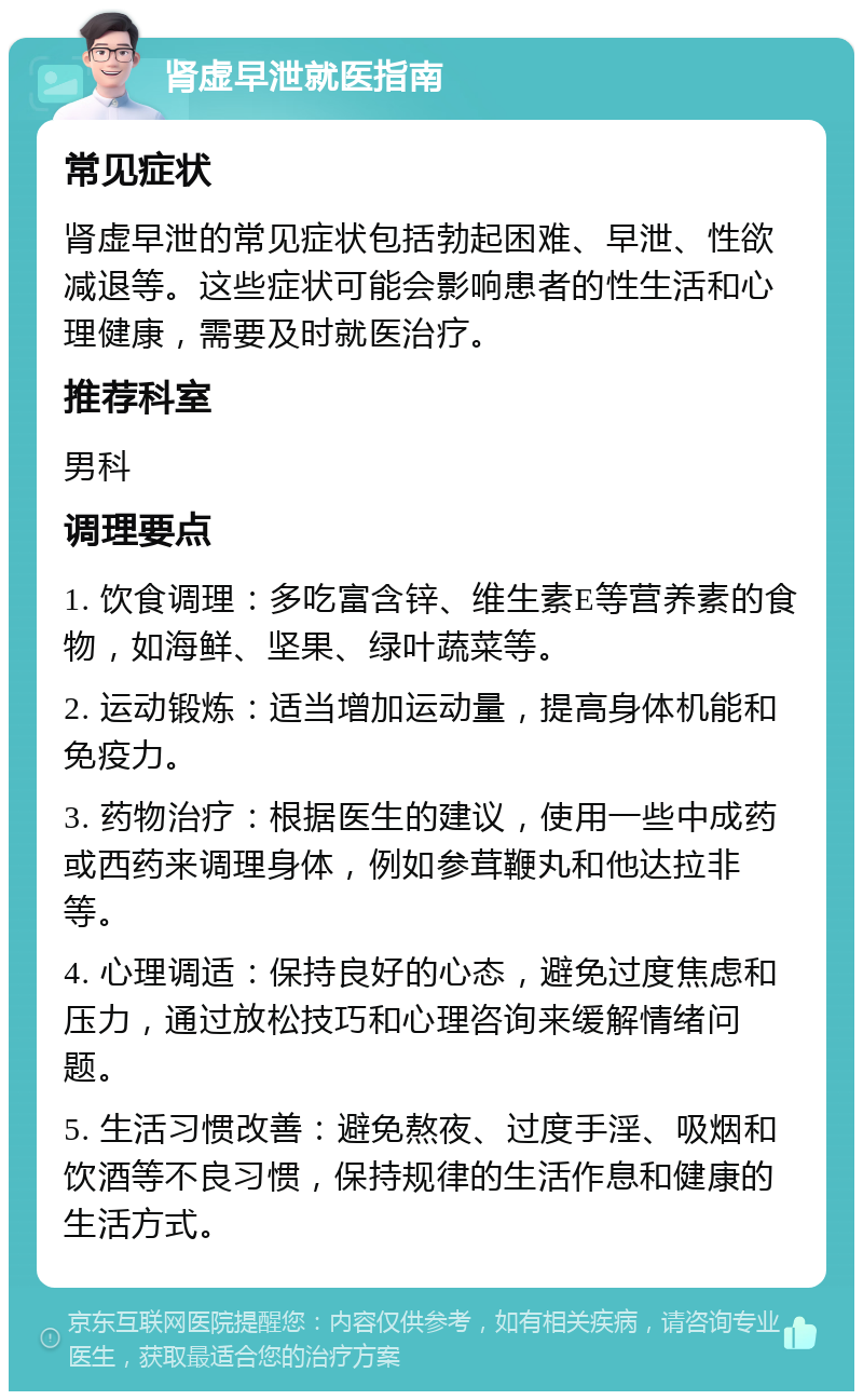 肾虚早泄就医指南 常见症状 肾虚早泄的常见症状包括勃起困难、早泄、性欲减退等。这些症状可能会影响患者的性生活和心理健康，需要及时就医治疗。 推荐科室 男科 调理要点 1. 饮食调理：多吃富含锌、维生素E等营养素的食物，如海鲜、坚果、绿叶蔬菜等。 2. 运动锻炼：适当增加运动量，提高身体机能和免疫力。 3. 药物治疗：根据医生的建议，使用一些中成药或西药来调理身体，例如参茸鞭丸和他达拉非等。 4. 心理调适：保持良好的心态，避免过度焦虑和压力，通过放松技巧和心理咨询来缓解情绪问题。 5. 生活习惯改善：避免熬夜、过度手淫、吸烟和饮酒等不良习惯，保持规律的生活作息和健康的生活方式。