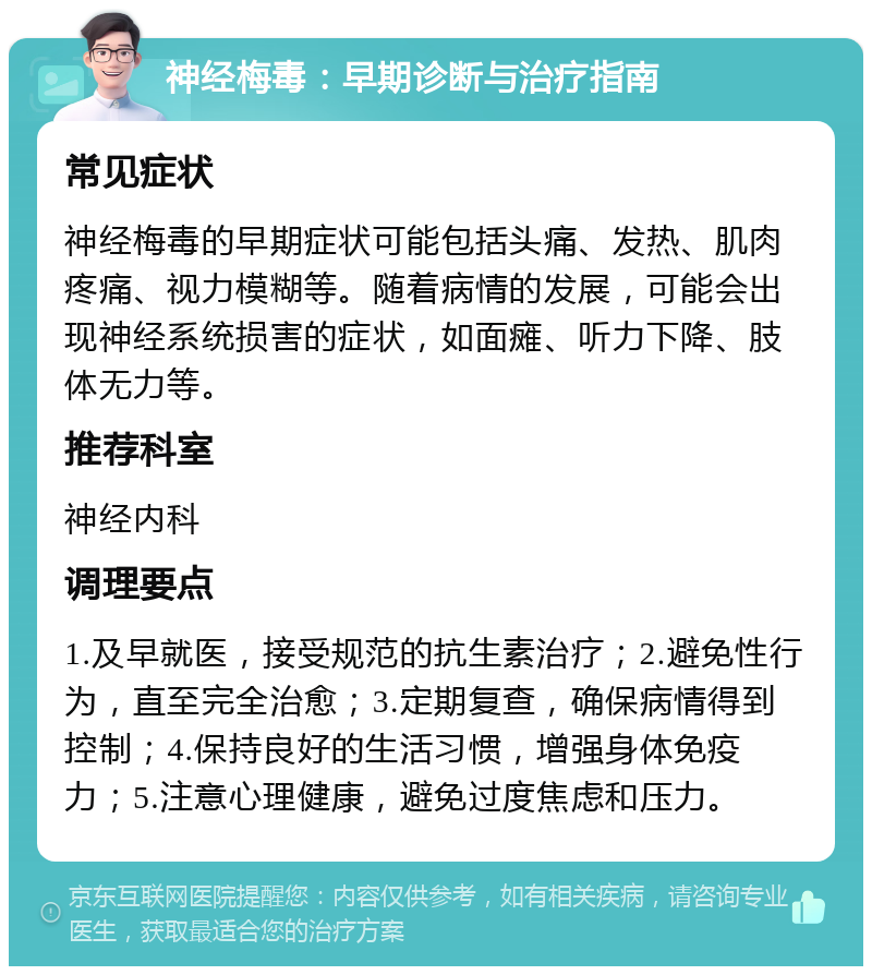 神经梅毒：早期诊断与治疗指南 常见症状 神经梅毒的早期症状可能包括头痛、发热、肌肉疼痛、视力模糊等。随着病情的发展，可能会出现神经系统损害的症状，如面瘫、听力下降、肢体无力等。 推荐科室 神经内科 调理要点 1.及早就医，接受规范的抗生素治疗；2.避免性行为，直至完全治愈；3.定期复查，确保病情得到控制；4.保持良好的生活习惯，增强身体免疫力；5.注意心理健康，避免过度焦虑和压力。