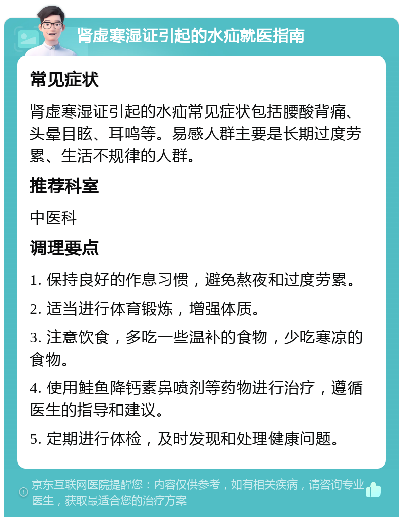 肾虚寒湿证引起的水疝就医指南 常见症状 肾虚寒湿证引起的水疝常见症状包括腰酸背痛、头晕目眩、耳鸣等。易感人群主要是长期过度劳累、生活不规律的人群。 推荐科室 中医科 调理要点 1. 保持良好的作息习惯，避免熬夜和过度劳累。 2. 适当进行体育锻炼，增强体质。 3. 注意饮食，多吃一些温补的食物，少吃寒凉的食物。 4. 使用鲑鱼降钙素鼻喷剂等药物进行治疗，遵循医生的指导和建议。 5. 定期进行体检，及时发现和处理健康问题。