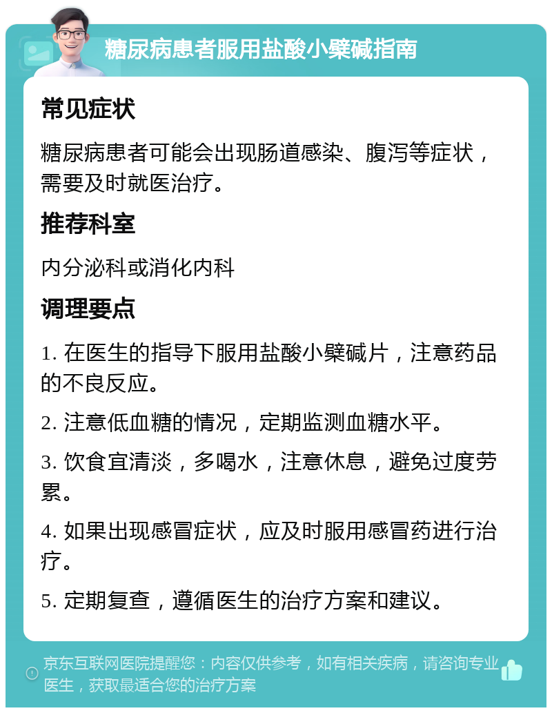 糖尿病患者服用盐酸小檗碱指南 常见症状 糖尿病患者可能会出现肠道感染、腹泻等症状，需要及时就医治疗。 推荐科室 内分泌科或消化内科 调理要点 1. 在医生的指导下服用盐酸小檗碱片，注意药品的不良反应。 2. 注意低血糖的情况，定期监测血糖水平。 3. 饮食宜清淡，多喝水，注意休息，避免过度劳累。 4. 如果出现感冒症状，应及时服用感冒药进行治疗。 5. 定期复查，遵循医生的治疗方案和建议。