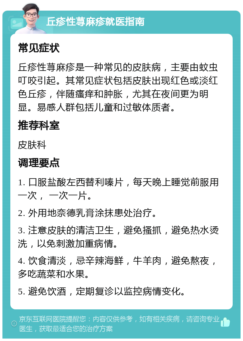 丘疹性荨麻疹就医指南 常见症状 丘疹性荨麻疹是一种常见的皮肤病，主要由蚊虫叮咬引起。其常见症状包括皮肤出现红色或淡红色丘疹，伴随瘙痒和肿胀，尤其在夜间更为明显。易感人群包括儿童和过敏体质者。 推荐科室 皮肤科 调理要点 1. 口服盐酸左西替利嗪片，每天晚上睡觉前服用一次， 一次一片。 2. 外用地奈德乳膏涂抹患处治疗。 3. 注意皮肤的清洁卫生，避免搔抓，避免热水烫洗，以免刺激加重病情。 4. 饮食清淡，忌辛辣海鲜，牛羊肉，避免熬夜，多吃蔬菜和水果。 5. 避免饮酒，定期复诊以监控病情变化。