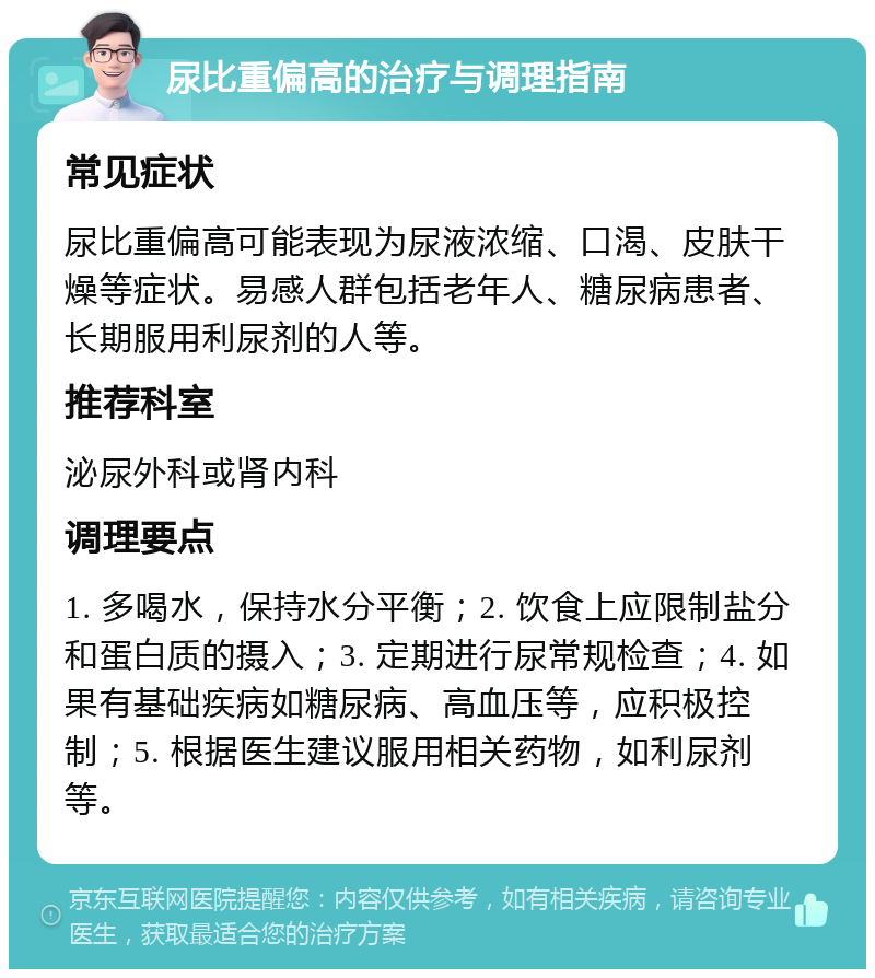 尿比重偏高的治疗与调理指南 常见症状 尿比重偏高可能表现为尿液浓缩、口渴、皮肤干燥等症状。易感人群包括老年人、糖尿病患者、长期服用利尿剂的人等。 推荐科室 泌尿外科或肾内科 调理要点 1. 多喝水，保持水分平衡；2. 饮食上应限制盐分和蛋白质的摄入；3. 定期进行尿常规检查；4. 如果有基础疾病如糖尿病、高血压等，应积极控制；5. 根据医生建议服用相关药物，如利尿剂等。