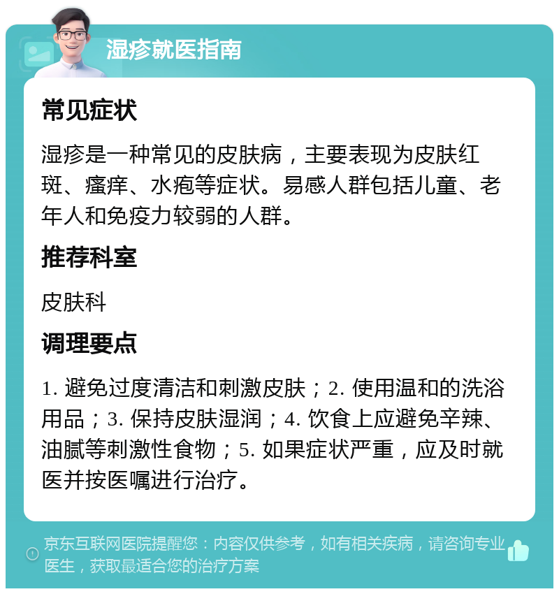 湿疹就医指南 常见症状 湿疹是一种常见的皮肤病，主要表现为皮肤红斑、瘙痒、水疱等症状。易感人群包括儿童、老年人和免疫力较弱的人群。 推荐科室 皮肤科 调理要点 1. 避免过度清洁和刺激皮肤；2. 使用温和的洗浴用品；3. 保持皮肤湿润；4. 饮食上应避免辛辣、油腻等刺激性食物；5. 如果症状严重，应及时就医并按医嘱进行治疗。