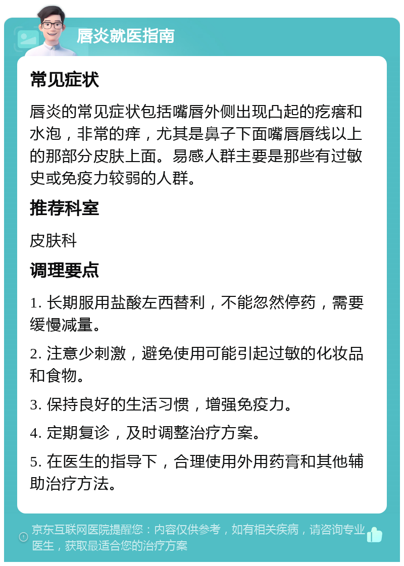 唇炎就医指南 常见症状 唇炎的常见症状包括嘴唇外侧出现凸起的疙瘩和水泡，非常的痒，尤其是鼻子下面嘴唇唇线以上的那部分皮肤上面。易感人群主要是那些有过敏史或免疫力较弱的人群。 推荐科室 皮肤科 调理要点 1. 长期服用盐酸左西替利，不能忽然停药，需要缓慢减量。 2. 注意少刺激，避免使用可能引起过敏的化妆品和食物。 3. 保持良好的生活习惯，增强免疫力。 4. 定期复诊，及时调整治疗方案。 5. 在医生的指导下，合理使用外用药膏和其他辅助治疗方法。