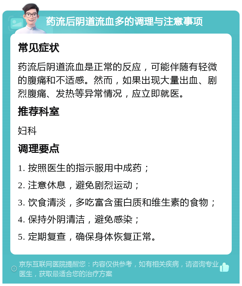 药流后阴道流血多的调理与注意事项 常见症状 药流后阴道流血是正常的反应，可能伴随有轻微的腹痛和不适感。然而，如果出现大量出血、剧烈腹痛、发热等异常情况，应立即就医。 推荐科室 妇科 调理要点 1. 按照医生的指示服用中成药； 2. 注意休息，避免剧烈运动； 3. 饮食清淡，多吃富含蛋白质和维生素的食物； 4. 保持外阴清洁，避免感染； 5. 定期复查，确保身体恢复正常。