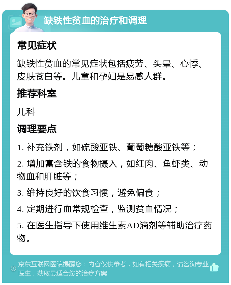 缺铁性贫血的治疗和调理 常见症状 缺铁性贫血的常见症状包括疲劳、头晕、心悸、皮肤苍白等。儿童和孕妇是易感人群。 推荐科室 儿科 调理要点 1. 补充铁剂，如硫酸亚铁、葡萄糖酸亚铁等； 2. 增加富含铁的食物摄入，如红肉、鱼虾类、动物血和肝脏等； 3. 维持良好的饮食习惯，避免偏食； 4. 定期进行血常规检查，监测贫血情况； 5. 在医生指导下使用维生素AD滴剂等辅助治疗药物。