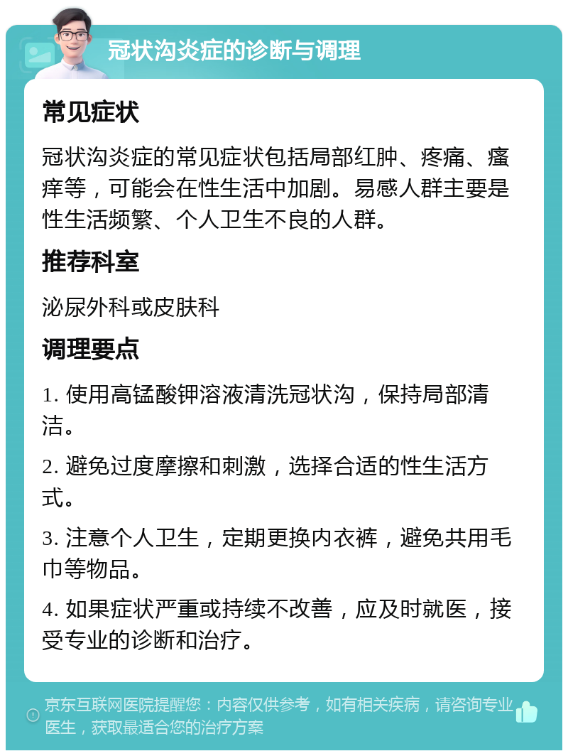 冠状沟炎症的诊断与调理 常见症状 冠状沟炎症的常见症状包括局部红肿、疼痛、瘙痒等，可能会在性生活中加剧。易感人群主要是性生活频繁、个人卫生不良的人群。 推荐科室 泌尿外科或皮肤科 调理要点 1. 使用高锰酸钾溶液清洗冠状沟，保持局部清洁。 2. 避免过度摩擦和刺激，选择合适的性生活方式。 3. 注意个人卫生，定期更换内衣裤，避免共用毛巾等物品。 4. 如果症状严重或持续不改善，应及时就医，接受专业的诊断和治疗。