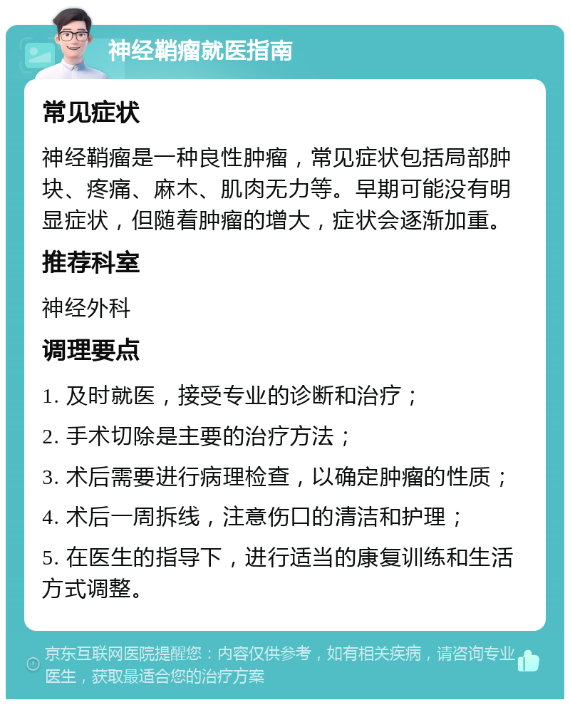 神经鞘瘤就医指南 常见症状 神经鞘瘤是一种良性肿瘤，常见症状包括局部肿块、疼痛、麻木、肌肉无力等。早期可能没有明显症状，但随着肿瘤的增大，症状会逐渐加重。 推荐科室 神经外科 调理要点 1. 及时就医，接受专业的诊断和治疗； 2. 手术切除是主要的治疗方法； 3. 术后需要进行病理检查，以确定肿瘤的性质； 4. 术后一周拆线，注意伤口的清洁和护理； 5. 在医生的指导下，进行适当的康复训练和生活方式调整。