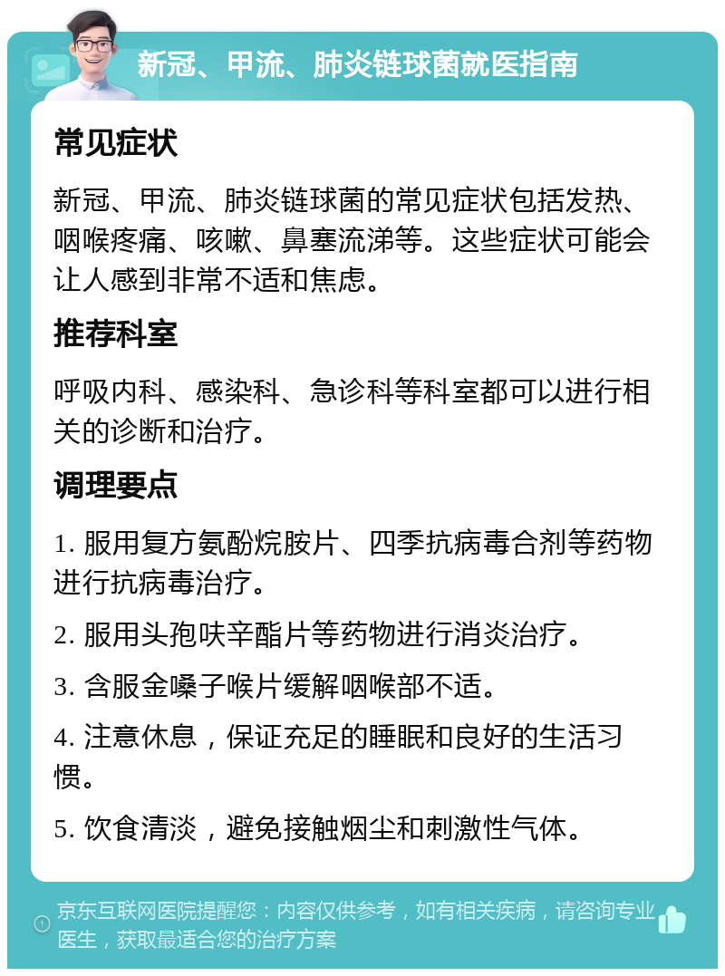 新冠、甲流、肺炎链球菌就医指南 常见症状 新冠、甲流、肺炎链球菌的常见症状包括发热、咽喉疼痛、咳嗽、鼻塞流涕等。这些症状可能会让人感到非常不适和焦虑。 推荐科室 呼吸内科、感染科、急诊科等科室都可以进行相关的诊断和治疗。 调理要点 1. 服用复方氨酚烷胺片、四季抗病毒合剂等药物进行抗病毒治疗。 2. 服用头孢呋辛酯片等药物进行消炎治疗。 3. 含服金嗓子喉片缓解咽喉部不适。 4. 注意休息，保证充足的睡眠和良好的生活习惯。 5. 饮食清淡，避免接触烟尘和刺激性气体。