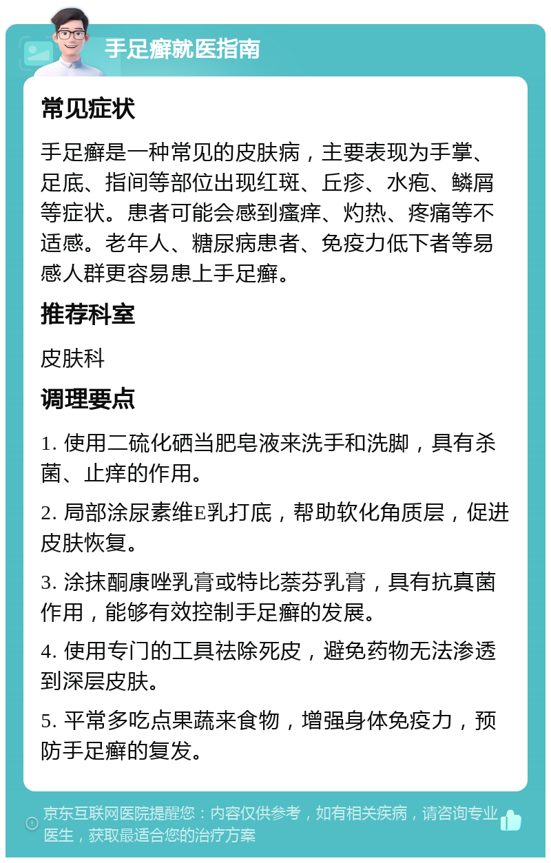 手足癣就医指南 常见症状 手足癣是一种常见的皮肤病，主要表现为手掌、足底、指间等部位出现红斑、丘疹、水疱、鳞屑等症状。患者可能会感到瘙痒、灼热、疼痛等不适感。老年人、糖尿病患者、免疫力低下者等易感人群更容易患上手足癣。 推荐科室 皮肤科 调理要点 1. 使用二硫化硒当肥皂液来洗手和洗脚，具有杀菌、止痒的作用。 2. 局部涂尿素维E乳打底，帮助软化角质层，促进皮肤恢复。 3. 涂抹酮康唑乳膏或特比萘芬乳膏，具有抗真菌作用，能够有效控制手足癣的发展。 4. 使用专门的工具祛除死皮，避免药物无法渗透到深层皮肤。 5. 平常多吃点果蔬来食物，增强身体免疫力，预防手足癣的复发。