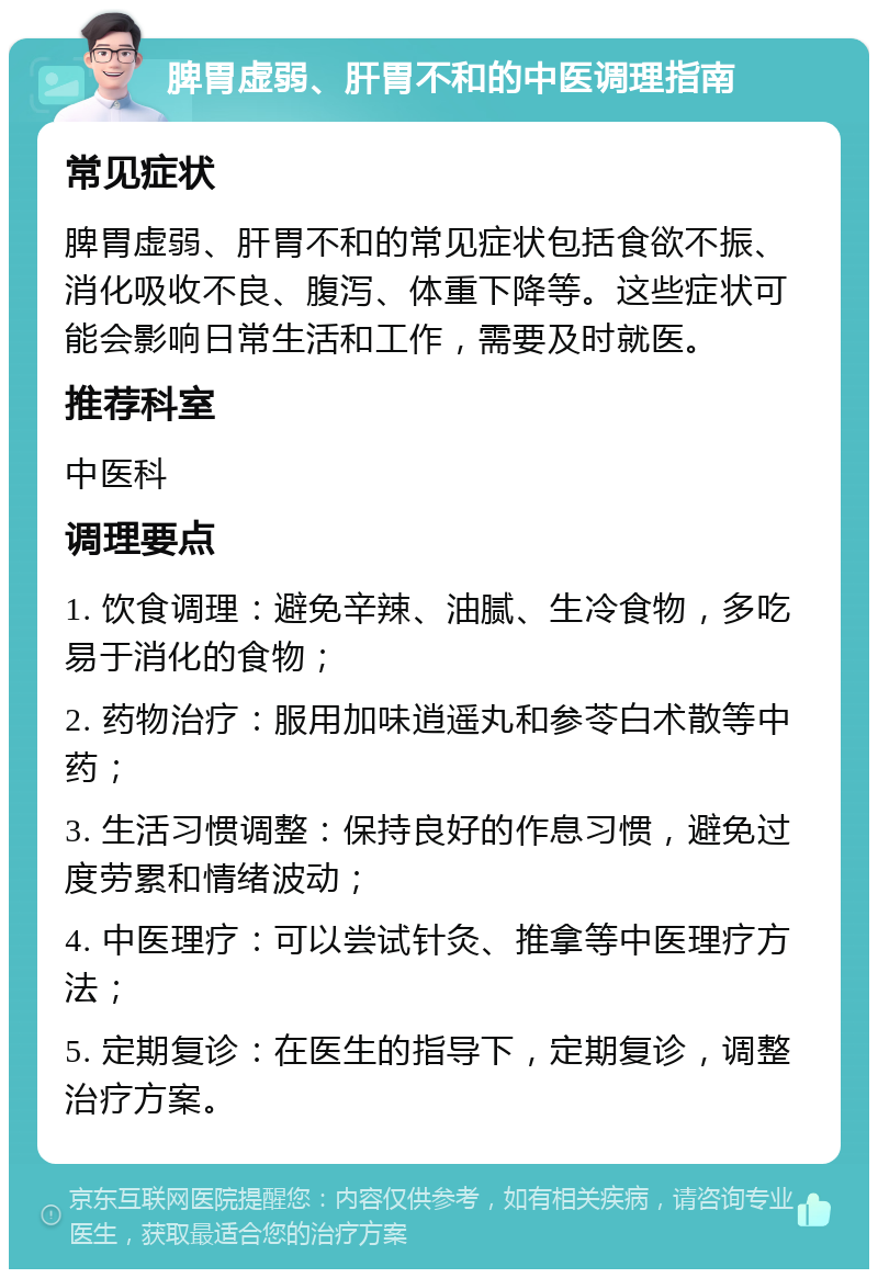 脾胃虚弱、肝胃不和的中医调理指南 常见症状 脾胃虚弱、肝胃不和的常见症状包括食欲不振、消化吸收不良、腹泻、体重下降等。这些症状可能会影响日常生活和工作，需要及时就医。 推荐科室 中医科 调理要点 1. 饮食调理：避免辛辣、油腻、生冷食物，多吃易于消化的食物； 2. 药物治疗：服用加味逍遥丸和参苓白术散等中药； 3. 生活习惯调整：保持良好的作息习惯，避免过度劳累和情绪波动； 4. 中医理疗：可以尝试针灸、推拿等中医理疗方法； 5. 定期复诊：在医生的指导下，定期复诊，调整治疗方案。