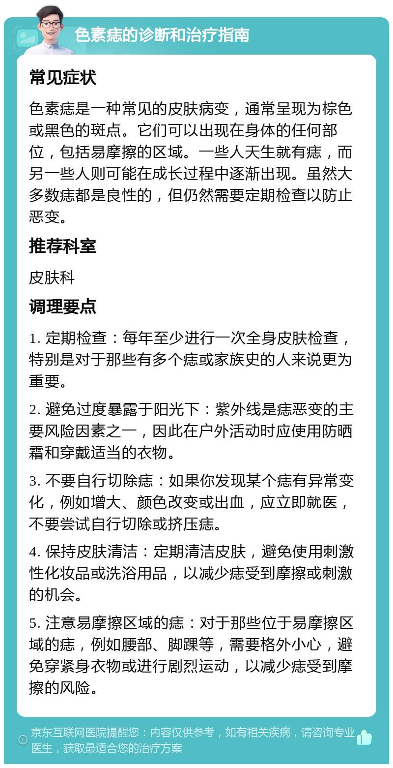 色素痣的诊断和治疗指南 常见症状 色素痣是一种常见的皮肤病变，通常呈现为棕色或黑色的斑点。它们可以出现在身体的任何部位，包括易摩擦的区域。一些人天生就有痣，而另一些人则可能在成长过程中逐渐出现。虽然大多数痣都是良性的，但仍然需要定期检查以防止恶变。 推荐科室 皮肤科 调理要点 1. 定期检查：每年至少进行一次全身皮肤检查，特别是对于那些有多个痣或家族史的人来说更为重要。 2. 避免过度暴露于阳光下：紫外线是痣恶变的主要风险因素之一，因此在户外活动时应使用防晒霜和穿戴适当的衣物。 3. 不要自行切除痣：如果你发现某个痣有异常变化，例如增大、颜色改变或出血，应立即就医，不要尝试自行切除或挤压痣。 4. 保持皮肤清洁：定期清洁皮肤，避免使用刺激性化妆品或洗浴用品，以减少痣受到摩擦或刺激的机会。 5. 注意易摩擦区域的痣：对于那些位于易摩擦区域的痣，例如腰部、脚踝等，需要格外小心，避免穿紧身衣物或进行剧烈运动，以减少痣受到摩擦的风险。