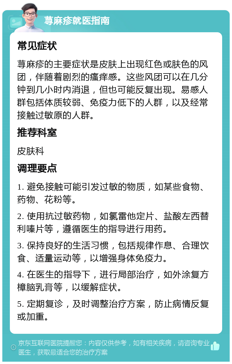 荨麻疹就医指南 常见症状 荨麻疹的主要症状是皮肤上出现红色或肤色的风团，伴随着剧烈的瘙痒感。这些风团可以在几分钟到几小时内消退，但也可能反复出现。易感人群包括体质较弱、免疫力低下的人群，以及经常接触过敏原的人群。 推荐科室 皮肤科 调理要点 1. 避免接触可能引发过敏的物质，如某些食物、药物、花粉等。 2. 使用抗过敏药物，如氯雷他定片、盐酸左西替利嗪片等，遵循医生的指导进行用药。 3. 保持良好的生活习惯，包括规律作息、合理饮食、适量运动等，以增强身体免疫力。 4. 在医生的指导下，进行局部治疗，如外涂复方樟脑乳膏等，以缓解症状。 5. 定期复诊，及时调整治疗方案，防止病情反复或加重。