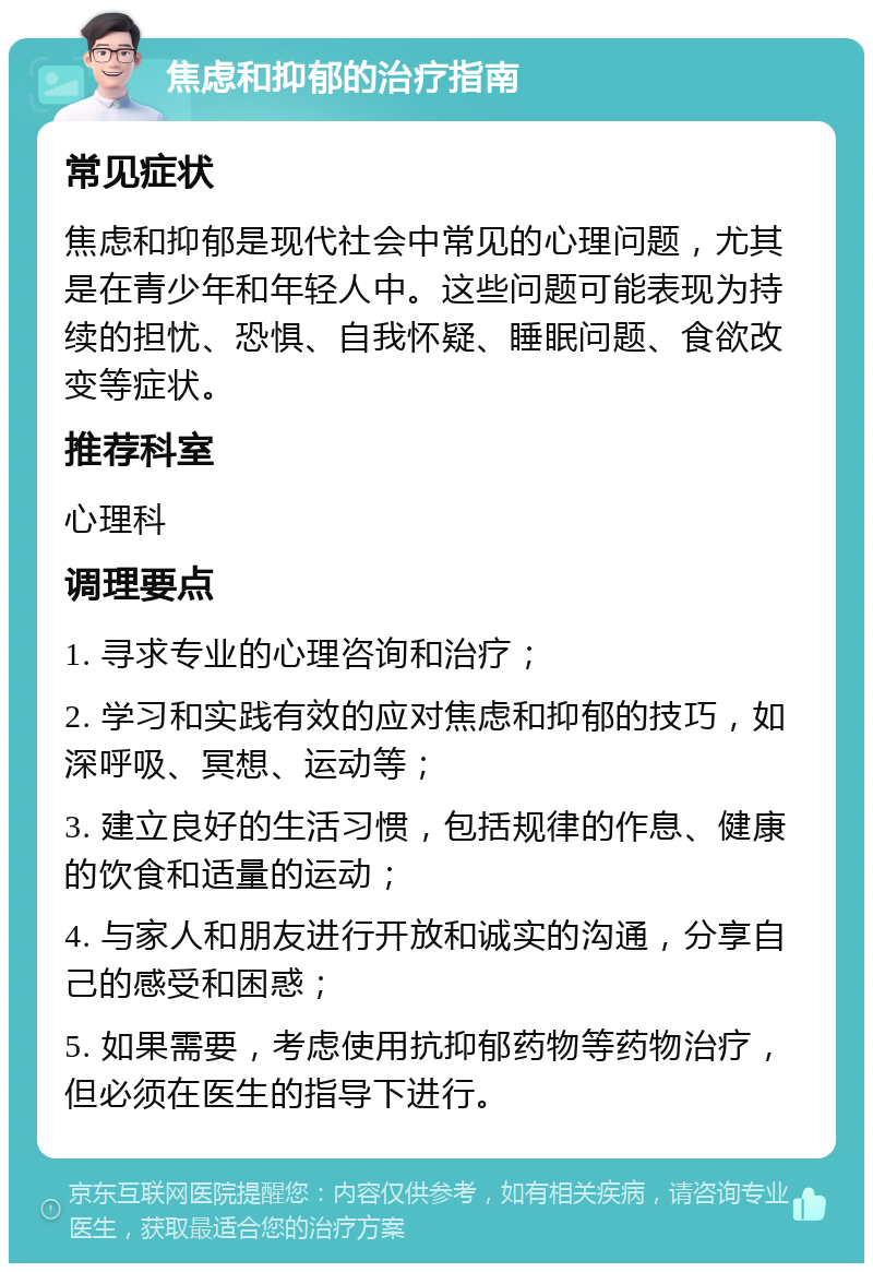 焦虑和抑郁的治疗指南 常见症状 焦虑和抑郁是现代社会中常见的心理问题，尤其是在青少年和年轻人中。这些问题可能表现为持续的担忧、恐惧、自我怀疑、睡眠问题、食欲改变等症状。 推荐科室 心理科 调理要点 1. 寻求专业的心理咨询和治疗； 2. 学习和实践有效的应对焦虑和抑郁的技巧，如深呼吸、冥想、运动等； 3. 建立良好的生活习惯，包括规律的作息、健康的饮食和适量的运动； 4. 与家人和朋友进行开放和诚实的沟通，分享自己的感受和困惑； 5. 如果需要，考虑使用抗抑郁药物等药物治疗，但必须在医生的指导下进行。