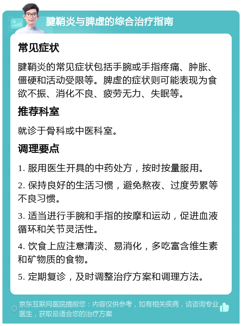 腱鞘炎与脾虚的综合治疗指南 常见症状 腱鞘炎的常见症状包括手腕或手指疼痛、肿胀、僵硬和活动受限等。脾虚的症状则可能表现为食欲不振、消化不良、疲劳无力、失眠等。 推荐科室 就诊于骨科或中医科室。 调理要点 1. 服用医生开具的中药处方，按时按量服用。 2. 保持良好的生活习惯，避免熬夜、过度劳累等不良习惯。 3. 适当进行手腕和手指的按摩和运动，促进血液循环和关节灵活性。 4. 饮食上应注意清淡、易消化，多吃富含维生素和矿物质的食物。 5. 定期复诊，及时调整治疗方案和调理方法。