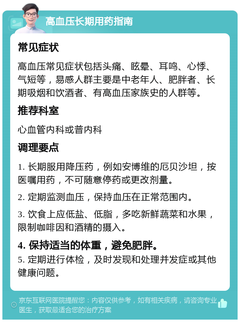 高血压长期用药指南 常见症状 高血压常见症状包括头痛、眩晕、耳鸣、心悸、气短等，易感人群主要是中老年人、肥胖者、长期吸烟和饮酒者、有高血压家族史的人群等。 推荐科室 心血管内科或普内科 调理要点 1. 长期服用降压药，例如安博维的厄贝沙坦，按医嘱用药，不可随意停药或更改剂量。 2. 定期监测血压，保持血压在正常范围内。 3. 饮食上应低盐、低脂，多吃新鲜蔬菜和水果，限制咖啡因和酒精的摄入。 4. 保持适当的体重，避免肥胖。 5. 定期进行体检，及时发现和处理并发症或其他健康问题。