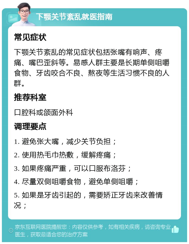 下颚关节紊乱就医指南 常见症状 下颚关节紊乱的常见症状包括张嘴有响声、疼痛、嘴巴歪斜等。易感人群主要是长期单侧咀嚼食物、牙齿咬合不良、熬夜等生活习惯不良的人群。 推荐科室 口腔科或颌面外科 调理要点 1. 避免张大嘴，减少关节负担； 2. 使用热毛巾热敷，缓解疼痛； 3. 如果疼痛严重，可以口服布洛芬； 4. 尽量双侧咀嚼食物，避免单侧咀嚼； 5. 如果是牙齿引起的，需要矫正牙齿来改善情况；