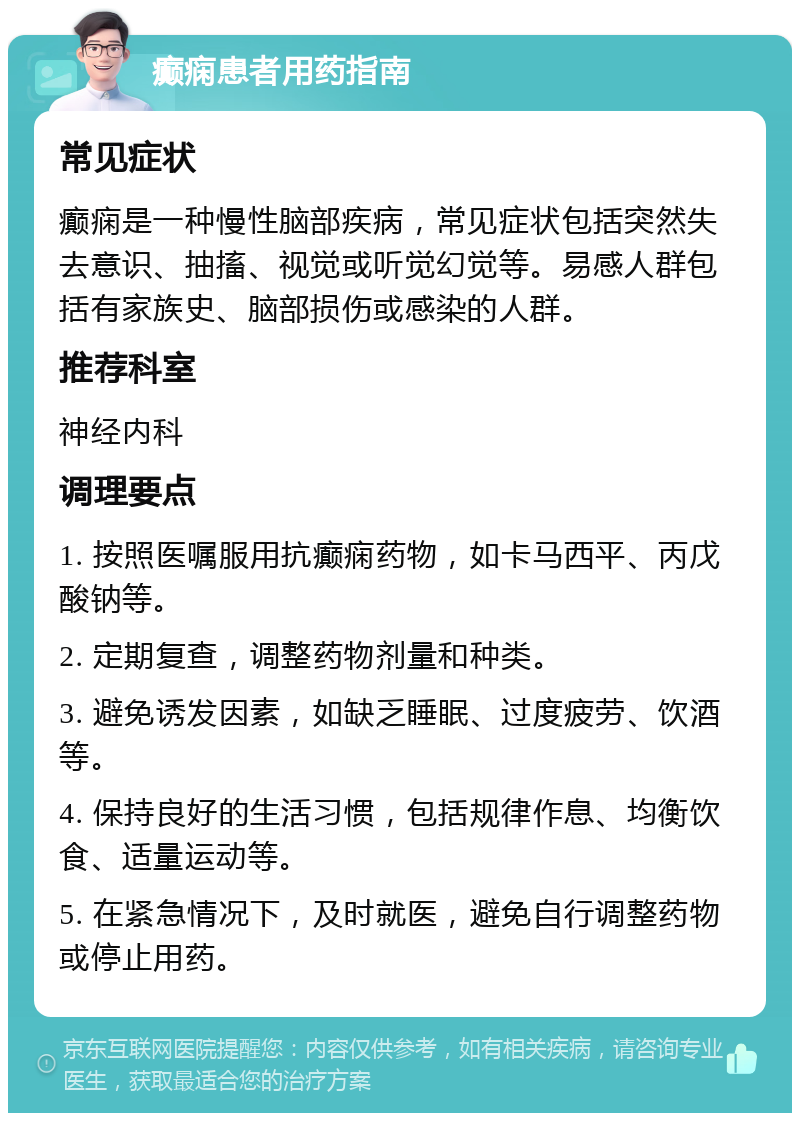 癫痫患者用药指南 常见症状 癫痫是一种慢性脑部疾病，常见症状包括突然失去意识、抽搐、视觉或听觉幻觉等。易感人群包括有家族史、脑部损伤或感染的人群。 推荐科室 神经内科 调理要点 1. 按照医嘱服用抗癫痫药物，如卡马西平、丙戊酸钠等。 2. 定期复查，调整药物剂量和种类。 3. 避免诱发因素，如缺乏睡眠、过度疲劳、饮酒等。 4. 保持良好的生活习惯，包括规律作息、均衡饮食、适量运动等。 5. 在紧急情况下，及时就医，避免自行调整药物或停止用药。