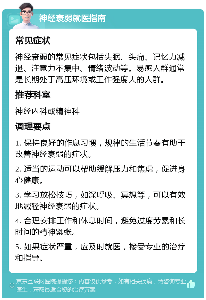 神经衰弱就医指南 常见症状 神经衰弱的常见症状包括失眠、头痛、记忆力减退、注意力不集中、情绪波动等。易感人群通常是长期处于高压环境或工作强度大的人群。 推荐科室 神经内科或精神科 调理要点 1. 保持良好的作息习惯，规律的生活节奏有助于改善神经衰弱的症状。 2. 适当的运动可以帮助缓解压力和焦虑，促进身心健康。 3. 学习放松技巧，如深呼吸、冥想等，可以有效地减轻神经衰弱的症状。 4. 合理安排工作和休息时间，避免过度劳累和长时间的精神紧张。 5. 如果症状严重，应及时就医，接受专业的治疗和指导。