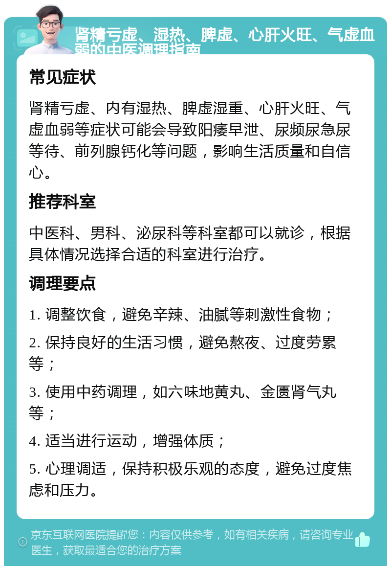 肾精亏虚、湿热、脾虚、心肝火旺、气虚血弱的中医调理指南 常见症状 肾精亏虚、内有湿热、脾虚湿重、心肝火旺、气虚血弱等症状可能会导致阳痿早泄、尿频尿急尿等待、前列腺钙化等问题，影响生活质量和自信心。 推荐科室 中医科、男科、泌尿科等科室都可以就诊，根据具体情况选择合适的科室进行治疗。 调理要点 1. 调整饮食，避免辛辣、油腻等刺激性食物； 2. 保持良好的生活习惯，避免熬夜、过度劳累等； 3. 使用中药调理，如六味地黄丸、金匮肾气丸等； 4. 适当进行运动，增强体质； 5. 心理调适，保持积极乐观的态度，避免过度焦虑和压力。