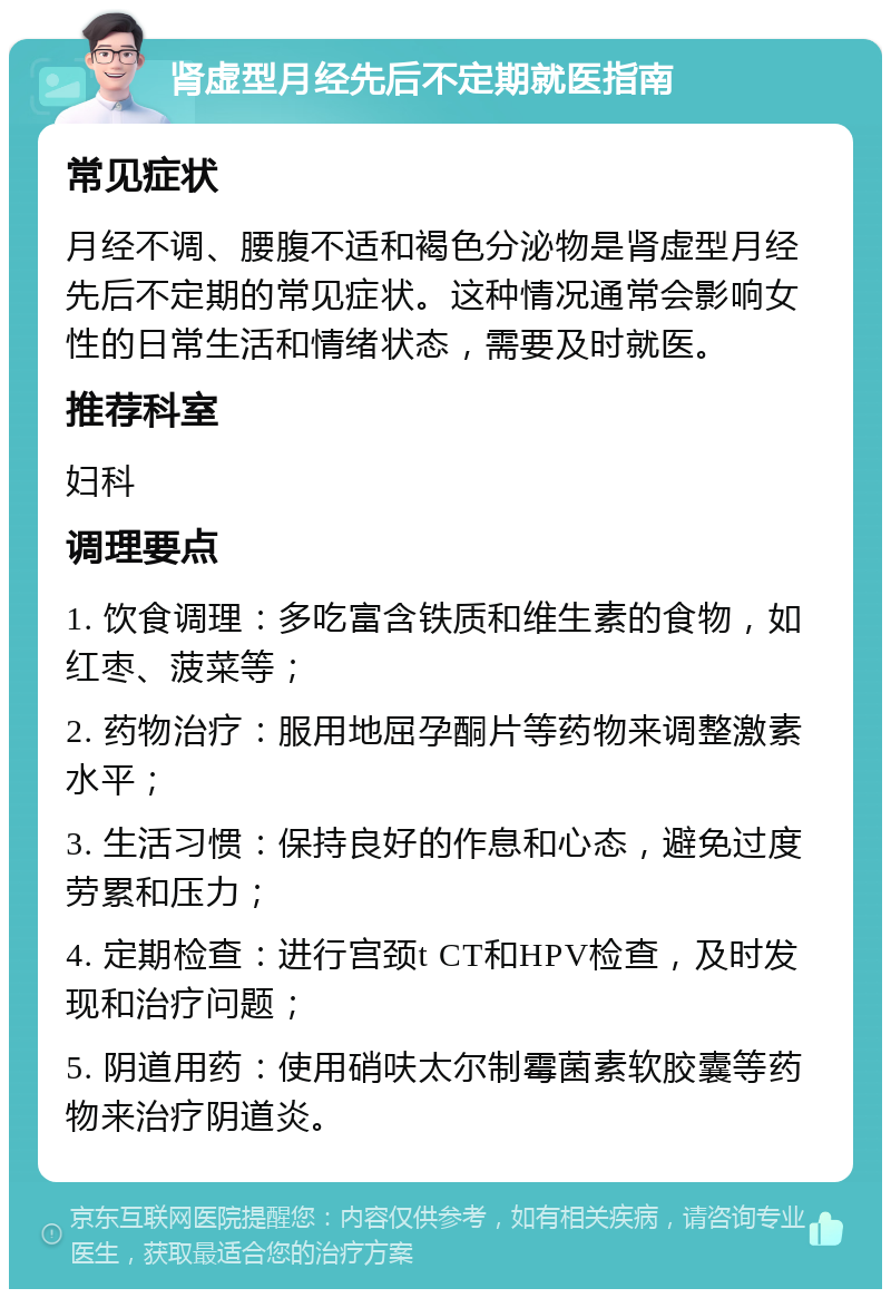 肾虚型月经先后不定期就医指南 常见症状 月经不调、腰腹不适和褐色分泌物是肾虚型月经先后不定期的常见症状。这种情况通常会影响女性的日常生活和情绪状态，需要及时就医。 推荐科室 妇科 调理要点 1. 饮食调理：多吃富含铁质和维生素的食物，如红枣、菠菜等； 2. 药物治疗：服用地屈孕酮片等药物来调整激素水平； 3. 生活习惯：保持良好的作息和心态，避免过度劳累和压力； 4. 定期检查：进行宫颈t CT和HPV检查，及时发现和治疗问题； 5. 阴道用药：使用硝呋太尔制霉菌素软胶囊等药物来治疗阴道炎。