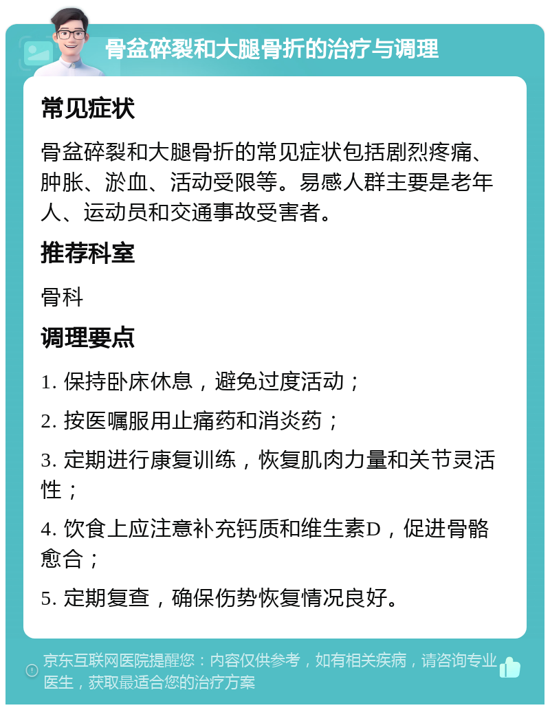 骨盆碎裂和大腿骨折的治疗与调理 常见症状 骨盆碎裂和大腿骨折的常见症状包括剧烈疼痛、肿胀、淤血、活动受限等。易感人群主要是老年人、运动员和交通事故受害者。 推荐科室 骨科 调理要点 1. 保持卧床休息，避免过度活动； 2. 按医嘱服用止痛药和消炎药； 3. 定期进行康复训练，恢复肌肉力量和关节灵活性； 4. 饮食上应注意补充钙质和维生素D，促进骨骼愈合； 5. 定期复查，确保伤势恢复情况良好。