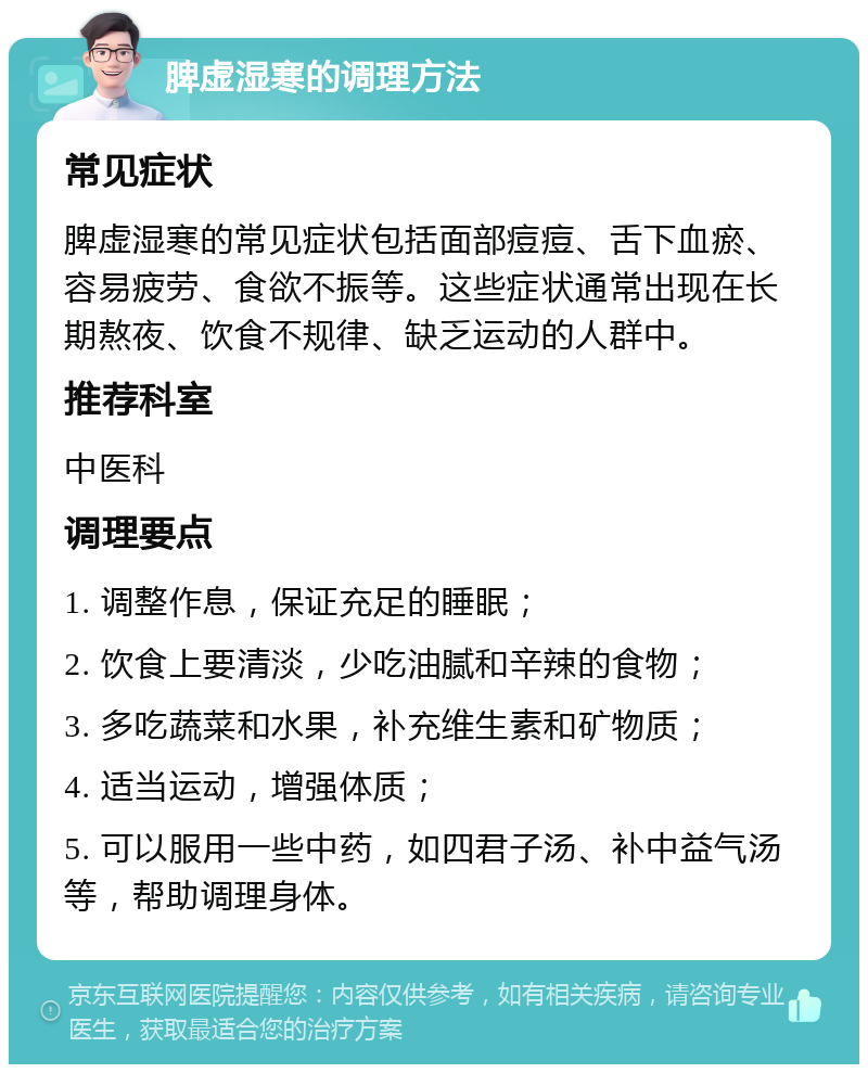 脾虚湿寒的调理方法 常见症状 脾虚湿寒的常见症状包括面部痘痘、舌下血瘀、容易疲劳、食欲不振等。这些症状通常出现在长期熬夜、饮食不规律、缺乏运动的人群中。 推荐科室 中医科 调理要点 1. 调整作息，保证充足的睡眠； 2. 饮食上要清淡，少吃油腻和辛辣的食物； 3. 多吃蔬菜和水果，补充维生素和矿物质； 4. 适当运动，增强体质； 5. 可以服用一些中药，如四君子汤、补中益气汤等，帮助调理身体。