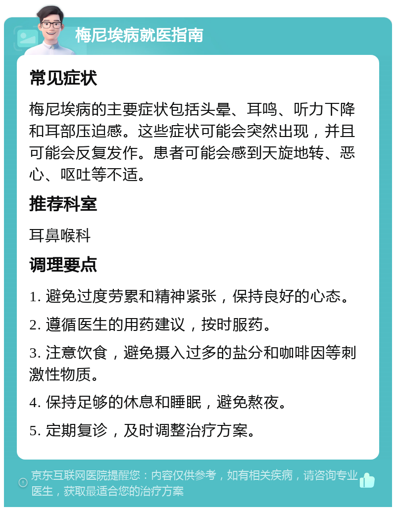 梅尼埃病就医指南 常见症状 梅尼埃病的主要症状包括头晕、耳鸣、听力下降和耳部压迫感。这些症状可能会突然出现，并且可能会反复发作。患者可能会感到天旋地转、恶心、呕吐等不适。 推荐科室 耳鼻喉科 调理要点 1. 避免过度劳累和精神紧张，保持良好的心态。 2. 遵循医生的用药建议，按时服药。 3. 注意饮食，避免摄入过多的盐分和咖啡因等刺激性物质。 4. 保持足够的休息和睡眠，避免熬夜。 5. 定期复诊，及时调整治疗方案。