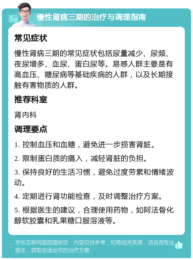 慢性肾病三期的治疗与调理指南 常见症状 慢性肾病三期的常见症状包括尿量减少、尿频、夜尿增多、血尿、蛋白尿等。易感人群主要是有高血压、糖尿病等基础疾病的人群，以及长期接触有害物质的人群。 推荐科室 肾内科 调理要点 1. 控制血压和血糖，避免进一步损害肾脏。 2. 限制蛋白质的摄入，减轻肾脏的负担。 3. 保持良好的生活习惯，避免过度劳累和情绪波动。 4. 定期进行肾功能检查，及时调整治疗方案。 5. 根据医生的建议，合理使用药物，如阿法骨化醇软胶囊和乳果糖口服溶液等。