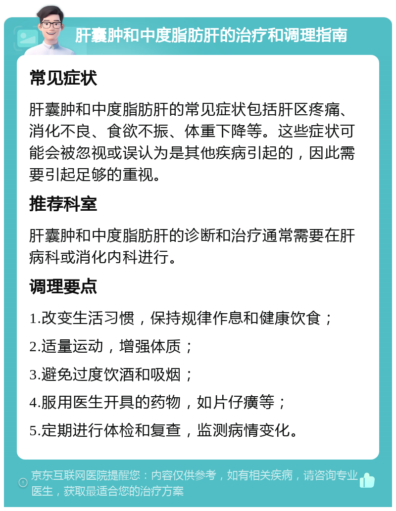 肝囊肿和中度脂肪肝的治疗和调理指南 常见症状 肝囊肿和中度脂肪肝的常见症状包括肝区疼痛、消化不良、食欲不振、体重下降等。这些症状可能会被忽视或误认为是其他疾病引起的，因此需要引起足够的重视。 推荐科室 肝囊肿和中度脂肪肝的诊断和治疗通常需要在肝病科或消化内科进行。 调理要点 1.改变生活习惯，保持规律作息和健康饮食； 2.适量运动，增强体质； 3.避免过度饮酒和吸烟； 4.服用医生开具的药物，如片仔癀等； 5.定期进行体检和复查，监测病情变化。