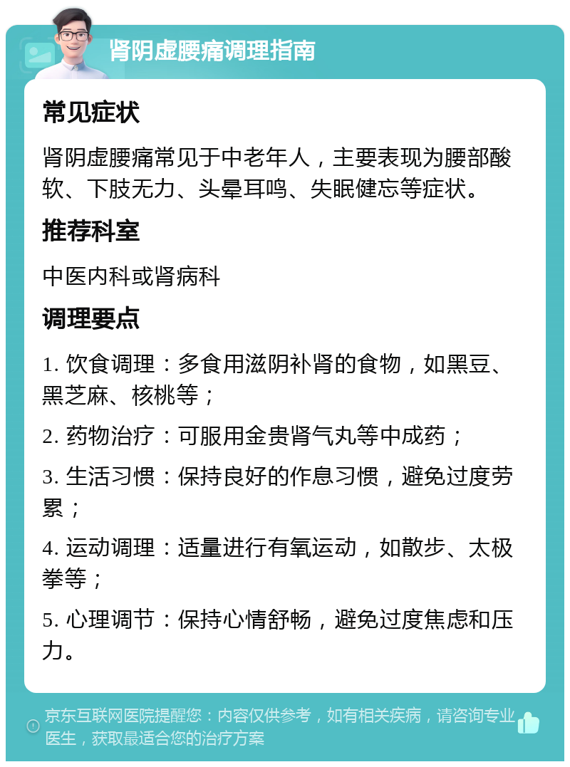 肾阴虚腰痛调理指南 常见症状 肾阴虚腰痛常见于中老年人，主要表现为腰部酸软、下肢无力、头晕耳鸣、失眠健忘等症状。 推荐科室 中医内科或肾病科 调理要点 1. 饮食调理：多食用滋阴补肾的食物，如黑豆、黑芝麻、核桃等； 2. 药物治疗：可服用金贵肾气丸等中成药； 3. 生活习惯：保持良好的作息习惯，避免过度劳累； 4. 运动调理：适量进行有氧运动，如散步、太极拳等； 5. 心理调节：保持心情舒畅，避免过度焦虑和压力。